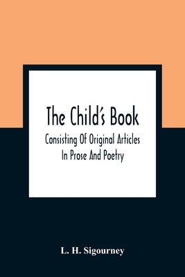 The Child'S Book: Consisting Of Original Articles: In Prose And Poetry by H. Sigourney, L.