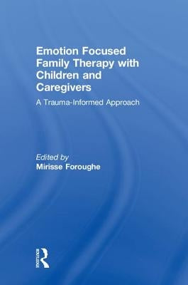 Emotion Focused Family Therapy with Children and Caregivers: A Trauma-Informed Approach by Foroughe, Mirisse