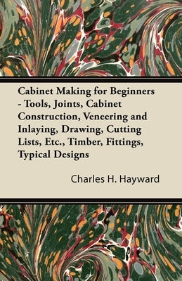 Cabinet Making for Beginners - Tools, Joints, Cabinet Construction, Veneering and Inlaying, Drawing, Cutting Lists, Etc., Timber, Fittings, Typical De by Hayward, Charles H.