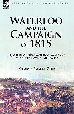 Waterloo and the Campaign of 1815: Quatre Bras, Ligny, Waterloo, Wavre and the Allied Invasion of France by Gleig, George Robert