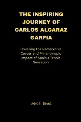 The Inspiring Journey of Carlos Alcaraz Garfia: Unveiling the Remarkable Career and Philanthropic Impact of Spain's Tennis Sensation by Franz, Josie F.