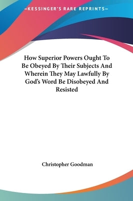 How Superior Powers Ought To Be Obeyed By Their Subjects And Wherein They May Lawfully By God's Word Be Disobeyed And Resisted by Goodman, Christopher