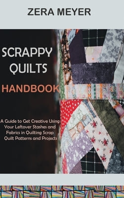Scrappy Quilts Handbook: A Guide to Get Creative Using Your Leftover Stashes and Fabrics in Quilting Scrap Quilt Patterns and Projects by Meyer, Zera