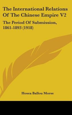 The International Relations Of The Chinese Empire V2: The Period Of Submission, 1861-1893 (1918) by Morse, Hosea Ballou