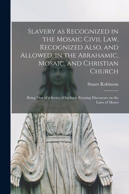 Slavery as Recognized in the Mosaic Civil Law, Recognized Also, and Allowed, in the Abrahamic, Mosaic, and Christian Church [microform]: Being One of by Robinson, Stuart 1814-1881
