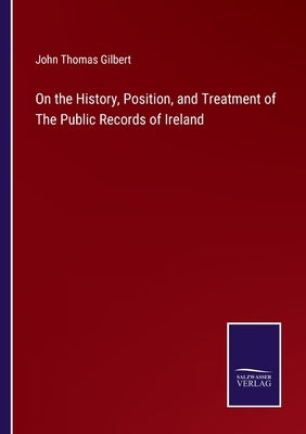 On the History, Position, and Treatment of The Public Records of Ireland by Gilbert, John Thomas