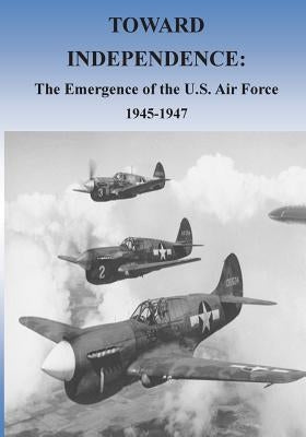 Toward Independence: The Emergence of the U.S. Air Force, 1943-1947 by U. S. Air Force
