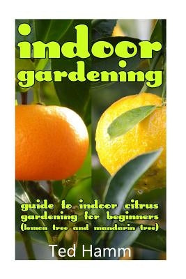 Indoor Gardening: Guide to Indoor Citrus Gardening For Beginners (Lemon Tree and Mandarin Tree) by Hamm, Ted