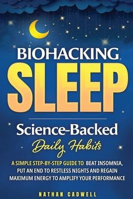 Biohacking Sleep Science-Backed Daily Habits A Simple Step-by-Step Guide to Beat Insomnia, Put an End to Restless Nights, and Regain Maximum Energy to by Cadwell, Nathen