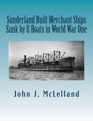 Sunderland Built Merchant Ships Sunk by U Boat in World War One by McLelland, John J.