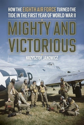 Mighty and Victorious: How the Eighth Air Force and Its First Missions Changed the Air War in Europe, 1942-43 by Janowicz, Krzysztof