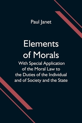 Elements of Morals; With Special Application of the Moral Law to the Duties of the Individual and of Society and the State by Janet, Paul