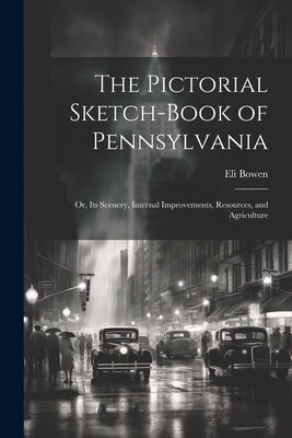 The Pictorial Sketch-Book of Pennsylvania: Or, Its Scenery, Internal Improvements, Resources, and Agriculture by Bowen, Eli