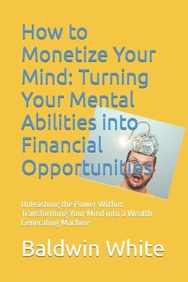 How to Monetize Your Mind: Turning Your Mental Abilities into Financial Opportunities: Unleashing the Power Within: Transforming Your Mind into a by White, Baldwin