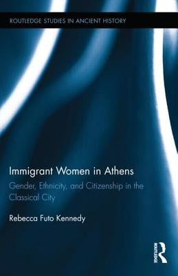 Immigrant Women in Athens: Gender, Ethnicity, and Citizenship in the Classical City by Kennedy, Rebecca Futo