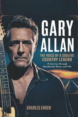 Gary Allan: The Voice of a Soulful Country Legend: A Journey Through Heartbreak, Music and Life by Enoch, Charles