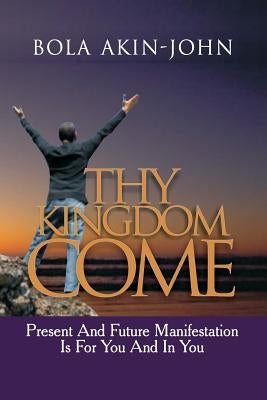 Thy Kingdom Come: Present And Future Manifestation Is For You And In You by Akin-John, Bola