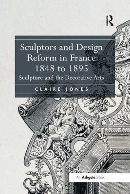 Sculptors and Design Reform in France, 1848 to 1895: Sculpture and the Decorative Arts by Jones, Claire