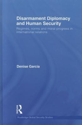 Disarmament Diplomacy and Human Security: Regimes, Norms and Moral Progress in International Relations by Garcia, Denise