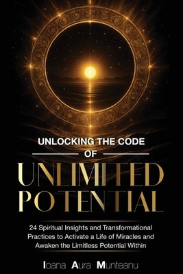 Unlocking The Code Of Unlimited Potential: 24 Spiritual Insights and Transformational Practices To Unlock a Life of Miracles and Awaken The Limitless by Munteanu, Ioana Aura