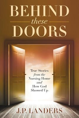 Behind These Doors: True Stories from the Nursing Home and How God Showed Up by Landers, J. P.