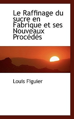 Le Raffinage Du Sucre En Fabrique Et Ses Nouveaux Proc D?'s by Figuier, Louis