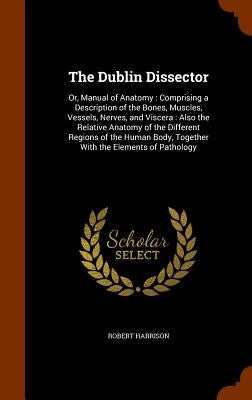 The Dublin Dissector: Or, Manual of Anatomy: Comprising a Description of the Bones, Muscles, Vessels, Nerves, and Viscera: Also the Relative by Harrison, Robert