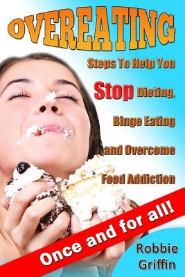 Overeating: Steps To Help You Stop Dieting, Binge Eating and Overcome Food Addiction Once and For All by Griffin, Robbie