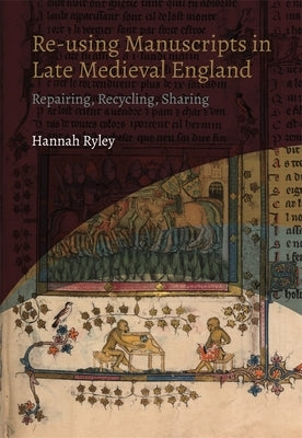 Re-Using Manuscripts in Late Medieval England: Repairing, Recycling, Sharing by Ryley, Hannah