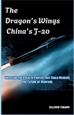 The Dragon's Wings: China's J-20: Unveiling the Stealth Fighter That Could Reshape the Future of Warfare by P. Mark, Ellison