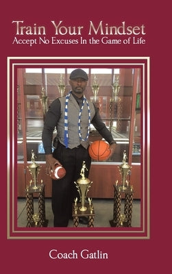 Train Your Mindset: Accept No Excuses in the Game of Life by Coach Gatlin