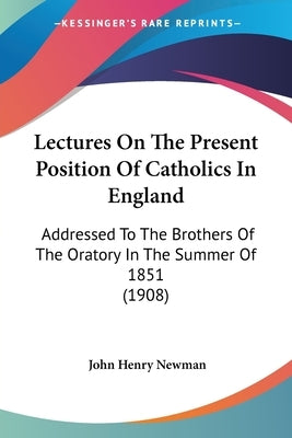 Lectures On The Present Position Of Catholics In England: Addressed To The Brothers Of The Oratory In The Summer Of 1851 (1908) by Newman, John Henry