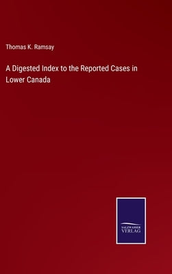 A Digested Index to the Reported Cases in Lower Canada by Ramsay, Thomas K.