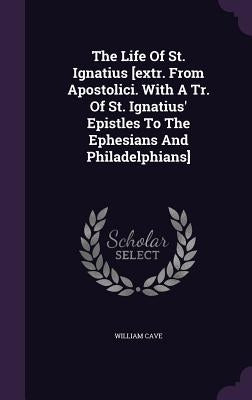 The Life Of St. Ignatius [extr. From Apostolici. With A Tr. Of St. Ignatius' Epistles To The Ephesians And Philadelphians] by Cave, William