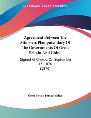 Agreement Between The Ministers Plenipotentiary Of The Governments Of Great Britain And China: Signed At Chefoo, On September 13, 1876 (1876) by Great Britain Foreign Office