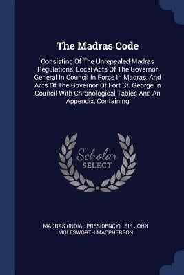 The Madras Code: Consisting Of The Unrepealed Madras Regulations, Local Acts Of The Governor General In Council In Force In Madras, And by Madras (India Presidency)