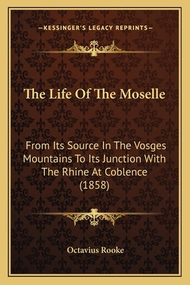 The Life Of The Moselle: From Its Source In The Vosges Mountains To Its Junction With The Rhine At Coblence (1858) by Rooke, Octavius