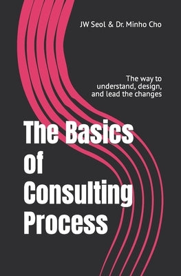 The Basics of Consulting Process: The way to understand, design, and lead the changes by Cho, Minho