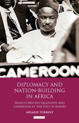 Diplomacy and Nation-Building in Africa: Franco-British relations and Cameroon at the End of Empire by Torrent, Mélanie
