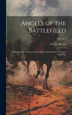 Angels of the Battlefield: A History of the Labors of the Catholic Sisterhoods in the Late Civil War; Volume 2 by Barton, George