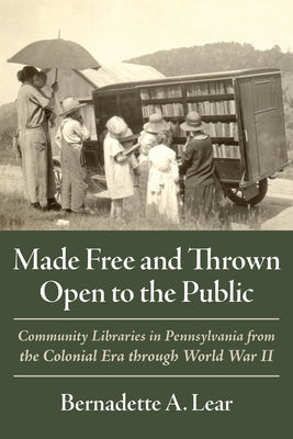 Made Free and Thrown Open to the Public: Community Libraries in Pennsylvania from the Colonial Era Through World War II by Lear, Bernadette A.