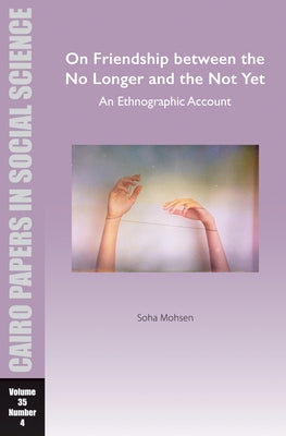 On Friendship Between the No Longer and the Not Yet: An Ethnographic Account: Cairo Papers in Social Science Vol. 35, No. 4 by Mohsen, Soha