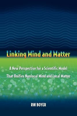 Linking Mind and Matter: A new perspective for a scientific model that unifies nonlocal mind and local matter by Boyer, R. W.