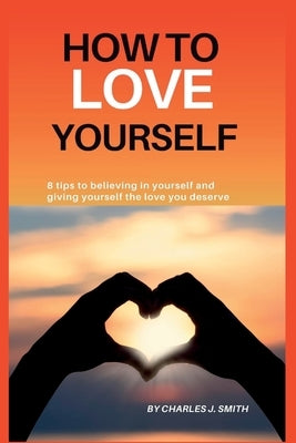 How to Love Yourself: 8 tips to believing in yourself and giving yourself the love you deserve by J. Smith, Charles