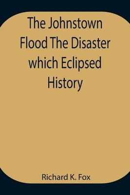The Johnstown Flood The Disaster which Eclipsed History by Richard K Fox