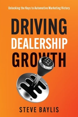 Driving Dealership Growth: Unlocking the Keys to Automotive Marketing Victory by Baylis, Steve