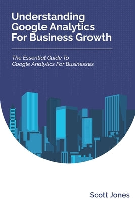 Understanding Google Analytics For Business Growth: The Essential Guide To Google Analytics For Businesses by Jones, Scott