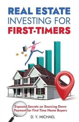 Real Estate Investing for First-Timers: Exposed Secrets on Sourcing Down Payment for First Time Home Buyers by Michael, D. Y.