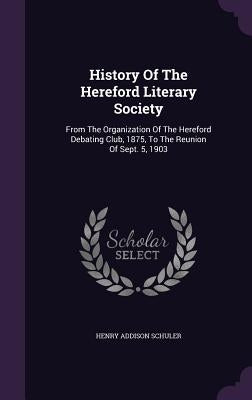 History Of The Hereford Literary Society: From The Organization Of The Hereford Debating Club, 1875, To The Reunion Of Sept. 5, 1903 by Schuler, Henry Addison