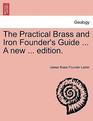 The Practical Brass and Iron Founder's Guide ... a New ... Edition. by Larkin, James Brass Founder